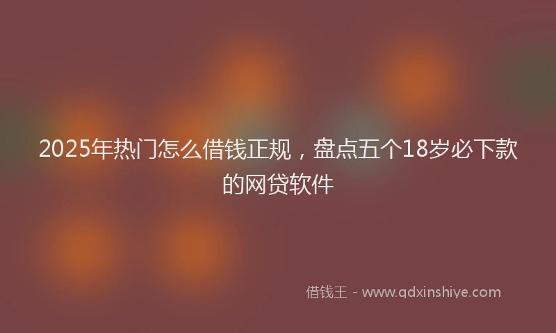 2025年热门怎么借钱正规，盘点五个18岁必下款的网贷软件