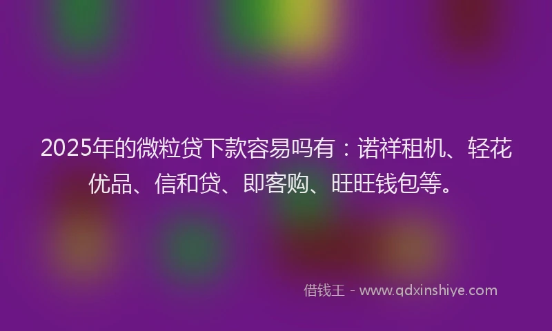 2025年的微粒贷下款容易吗有：诺祥租机、轻花优品、信和贷、即客购、旺旺钱包等。