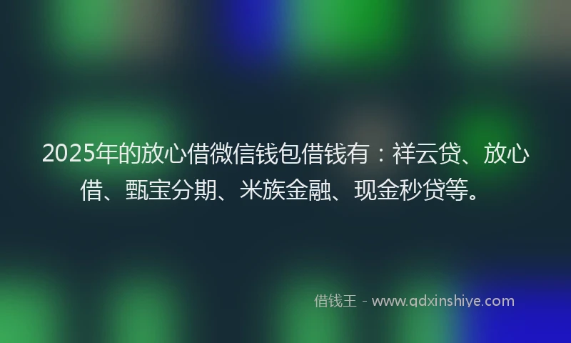 2025年的放心借微信钱包借钱有：祥云贷、放心借、甄宝分期、米族金融、现金秒贷等。