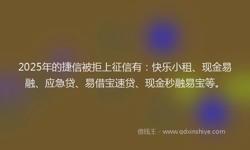 2025年的捷信被拒上征信有：快乐小租、现金易融、应急贷、易借宝速贷、现金秒融易宝等。