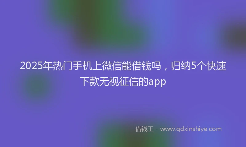 2025年热门手机上微信能借钱吗，归纳5个快速下款无视征信的app