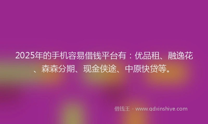 2025年的手机容易借钱平台有：优品租、融逸花、森森分期、现金侠途、中原快贷等。