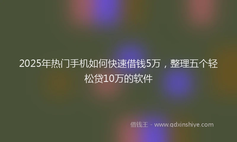 2025年热门手机如何快速借钱5万，整理五个轻松贷10万的软件