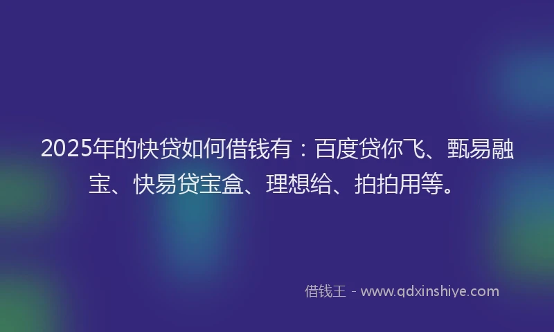 2025年的快贷如何借钱有：百度贷你飞、甄易融宝、快易贷宝盒、理想给、拍拍用等。