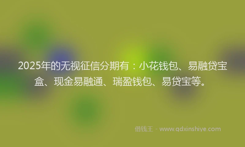 2025年的无视征信分期有：小花钱包、易融贷宝盒、现金易融通、瑞盈钱包、易贷宝等。