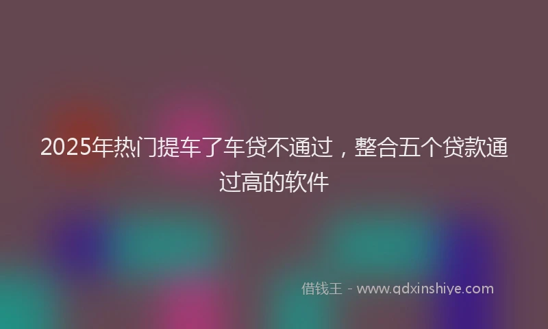 2025年热门提车了车贷不通过，整合五个贷款通过高的软件