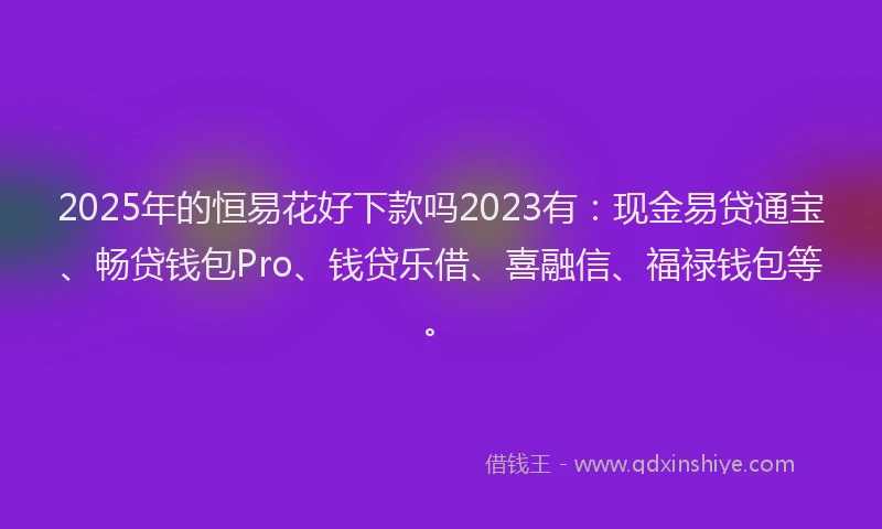 2025年的恒易花好下款吗2023有：现金易贷通宝、畅贷钱包Pro、钱贷乐借、喜融信、福禄钱包等。