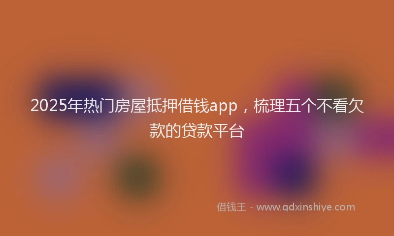 2025年热门房屋抵押借钱app，梳理五个不看欠款的贷款平台