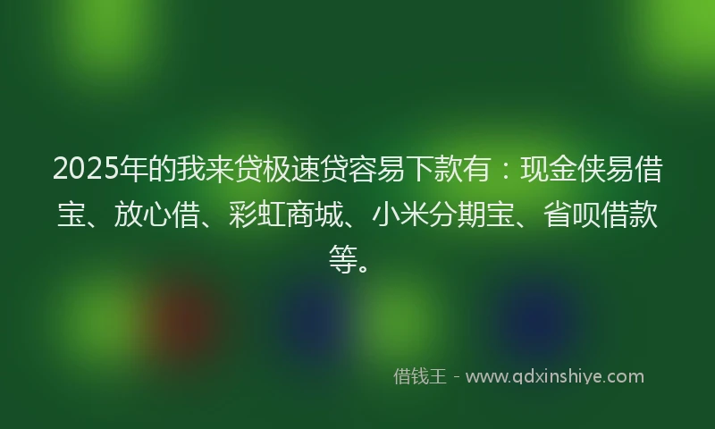2025年的我来贷极速贷容易下款有：现金侠易借宝、放心借、彩虹商城、小米分期宝、省呗借款等。