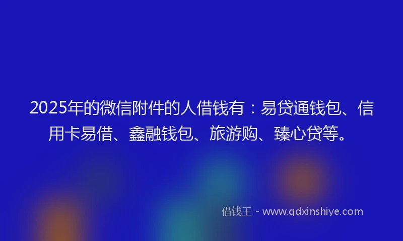 2025年的微信附件的人借钱有：易贷通钱包、信用卡易借、鑫融钱包、旅游购、臻心贷等。