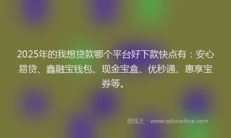 2025年的我想贷款哪个平台好下款快点有：安心易贷、鑫融宝钱包、现金宝盒、优秒通、惠享宝券等。