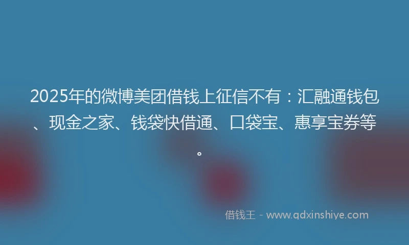 2025年的微博美团借钱上征信不有：汇融通钱包、现金之家、钱袋快借通、口袋宝、惠享宝券等。