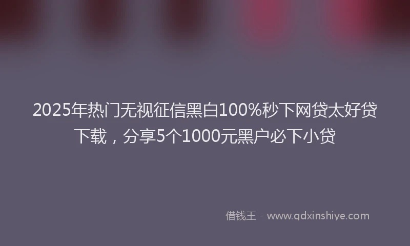 2025年热门无视征信黑白100%秒下网贷太好贷下载，分享5个1000元黑户必下小贷