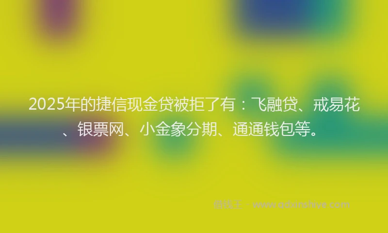 2025年的捷信现金贷被拒了有：飞融贷、戒易花、银票网、小金象分期、通通钱包等。