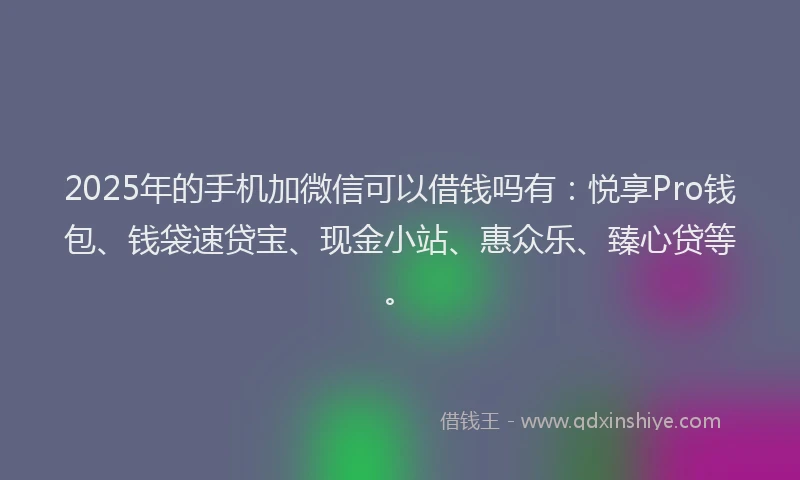 2025年的手机加微信可以借钱吗有：悦享Pro钱包、钱袋速贷宝、现金小站、惠众乐、臻心贷等。