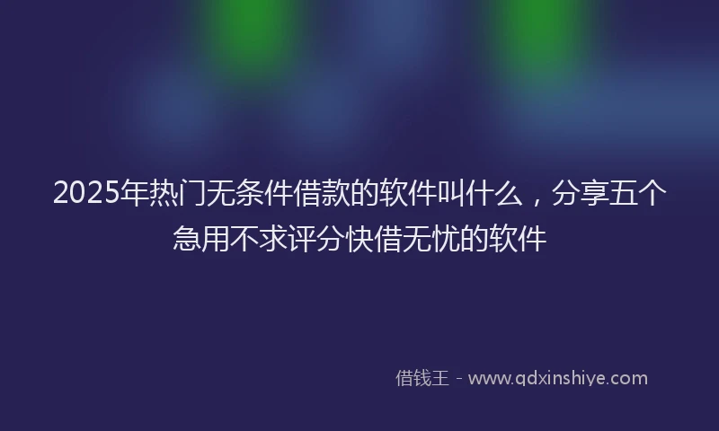 2025年热门无条件借款的软件叫什么，分享五个急用不求评分快借无忧的软件