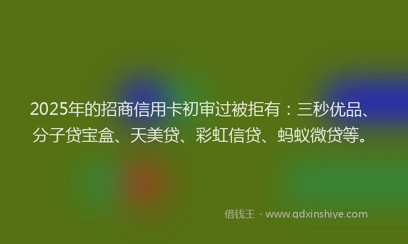 2025年的招商信用卡初审过被拒有：三秒优品、分子贷宝盒、天美贷、彩虹信贷、蚂蚁微贷等。
