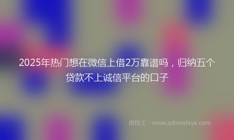 2025年热门想在微信上借2万靠谱吗，归纳五个贷款不上诚信平台的口子