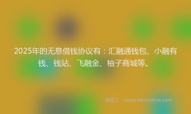 2025年的无息借钱协议有：汇融通钱包、小融有钱、钱站、飞融金、柚子商城等。