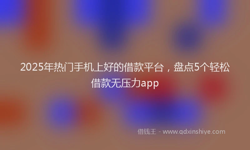 2025年热门手机上好的借款平台，盘点5个轻松借款无压力app