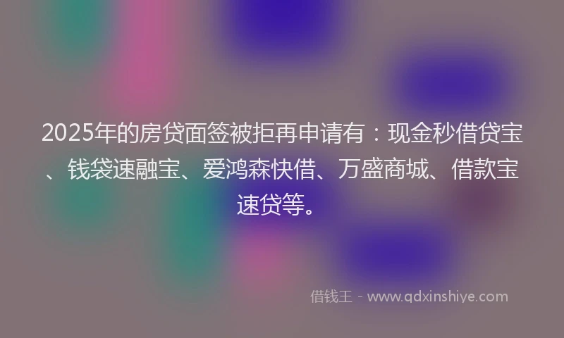 2025年的房贷面签被拒再申请有：现金秒借贷宝、钱袋速融宝、爱鸿森快借、万盛商城、借款宝速贷等。