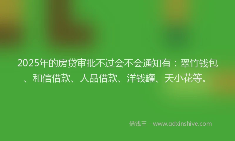 2025年的房贷审批不过会不会通知有：翠竹钱包、和信借款、人品借款、洋钱罐、天小花等。