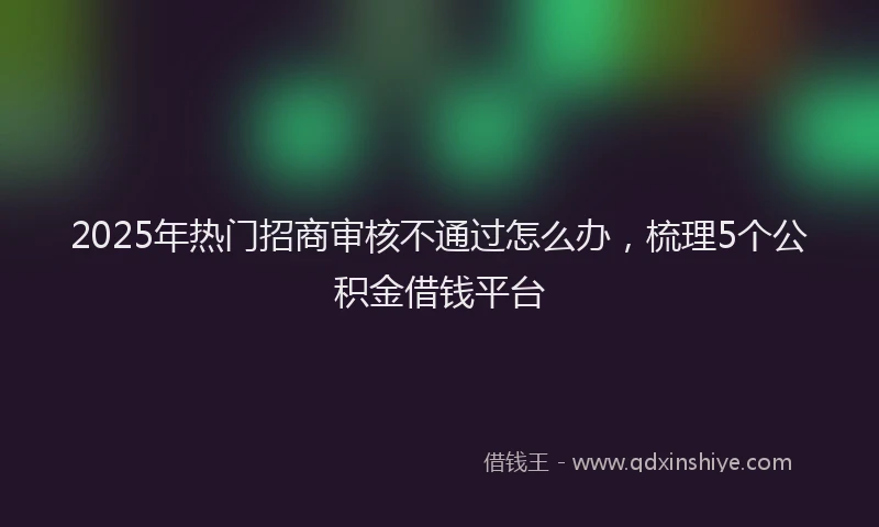 2025年热门招商审核不通过怎么办，梳理5个公积金借钱平台