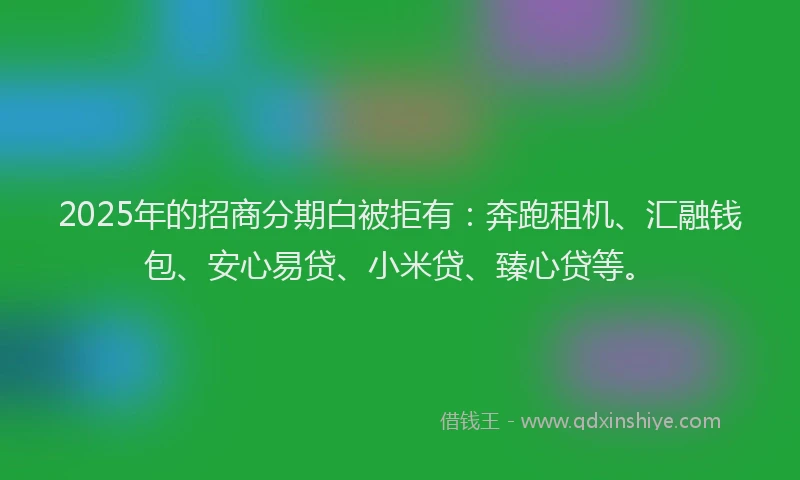 2025年的招商分期白被拒有：奔跑租机、汇融钱包、安心易贷、小米贷、臻心贷等。