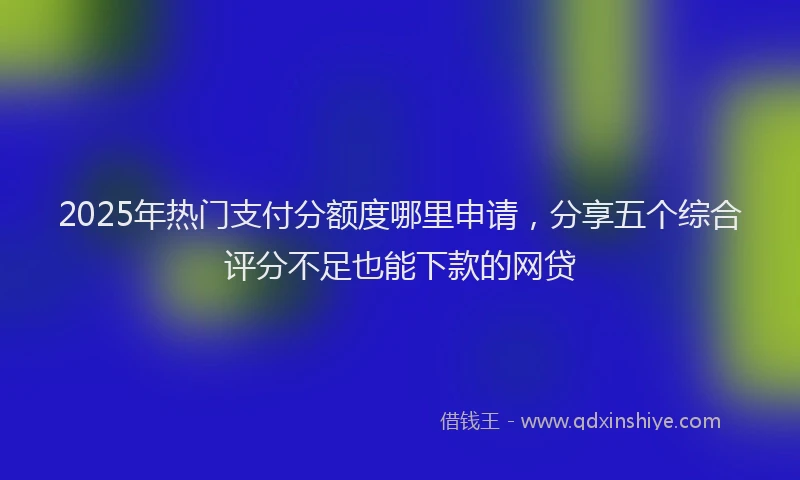 2025年热门支付分额度哪里申请，分享五个综合评分不足也能下款的网贷