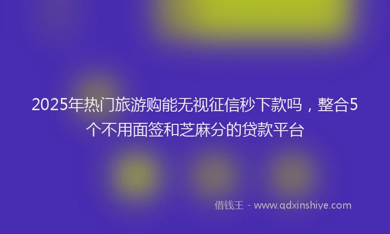 2025年热门旅游购能无视征信秒下款吗，整合5个不用面签和芝麻分的贷款平台