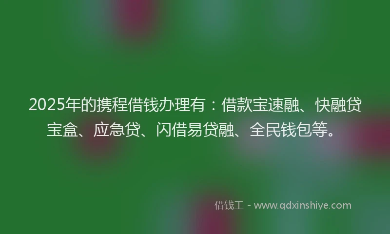2025年的携程借钱办理有：借款宝速融、快融贷宝盒、应急贷、闪借易贷融、全民钱包等。