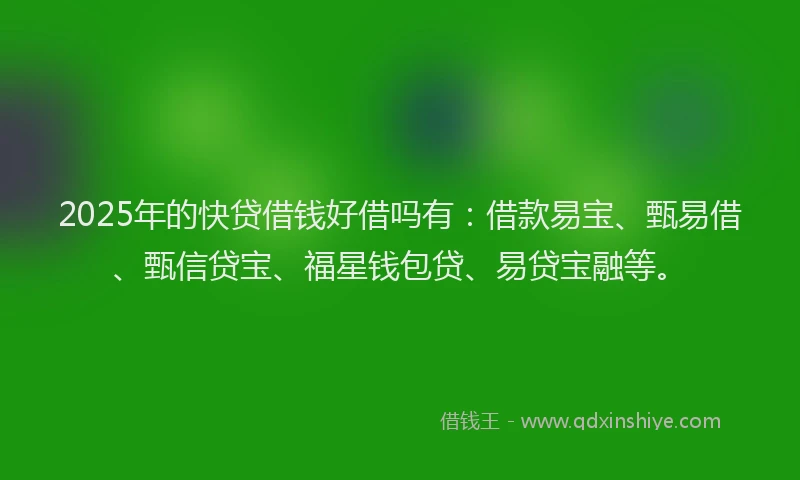 2025年的快贷借钱好借吗有：借款易宝、甄易借、甄信贷宝、福星钱包贷、易贷宝融等。