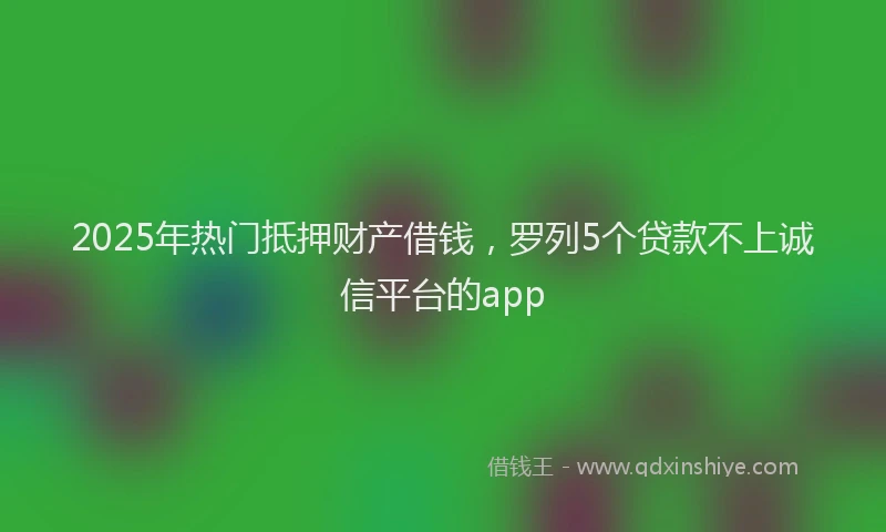 2025年热门抵押财产借钱，罗列5个贷款不上诚信平台的app