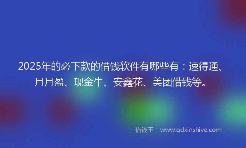 2025年的必下款的借钱软件有哪些有：速得通、月月盈、现金牛、安鑫花、美团借钱等。