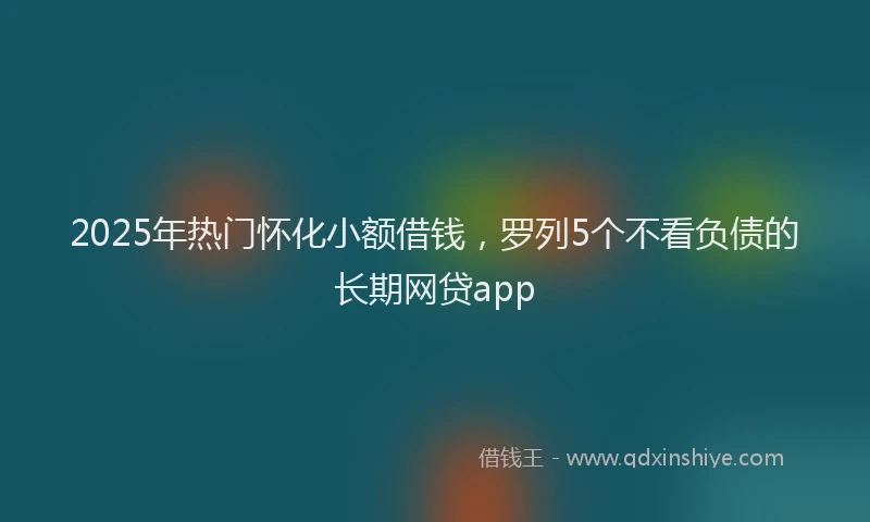 2025年热门怀化小额借钱，罗列5个不看负债的长期网贷app