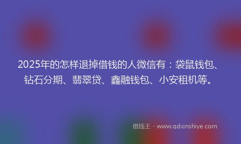 2025年的怎样退掉借钱的人微信有：袋鼠钱包、钻石分期、翡翠贷、鑫融钱包、小安租机等。