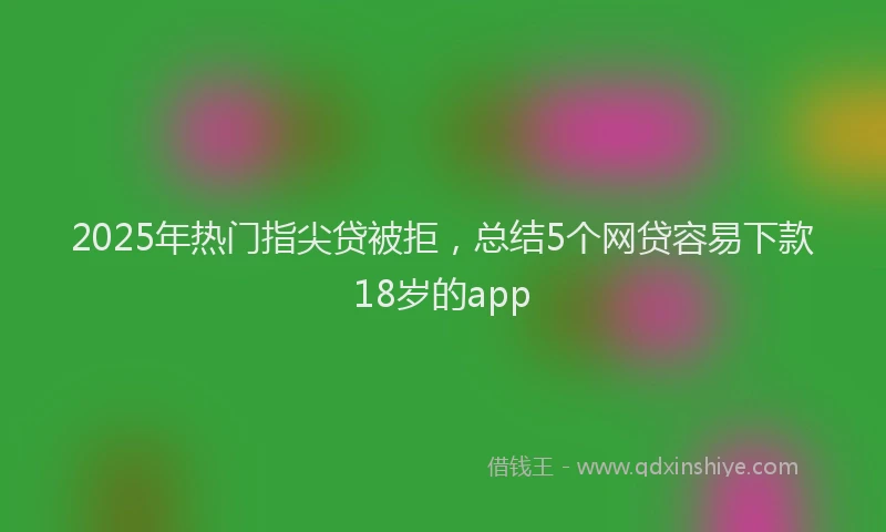2025年热门指尖贷被拒，总结5个网贷容易下款18岁的app