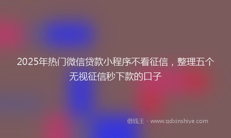 2025年热门微信贷款小程序不看征信，整理五个无视征信秒下款的口子