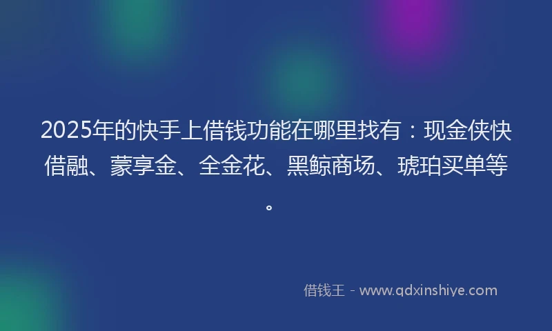 2025年的快手上借钱功能在哪里找有：现金侠快借融、蒙享金、全金花、黑鲸商场、琥珀买单等。