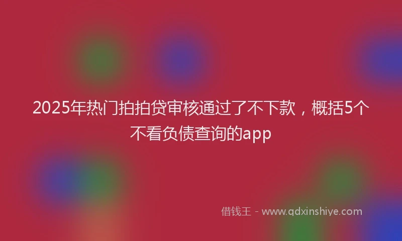 2025年热门拍拍贷审核通过了不下款，概括5个不看负债查询的app