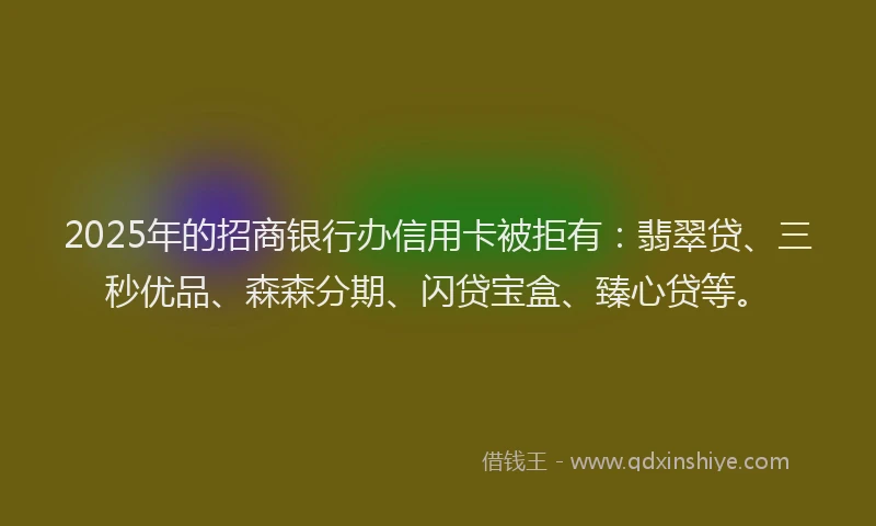 2025年的招商银行办信用卡被拒有：翡翠贷、三秒优品、森森分期、闪贷宝盒、臻心贷等。