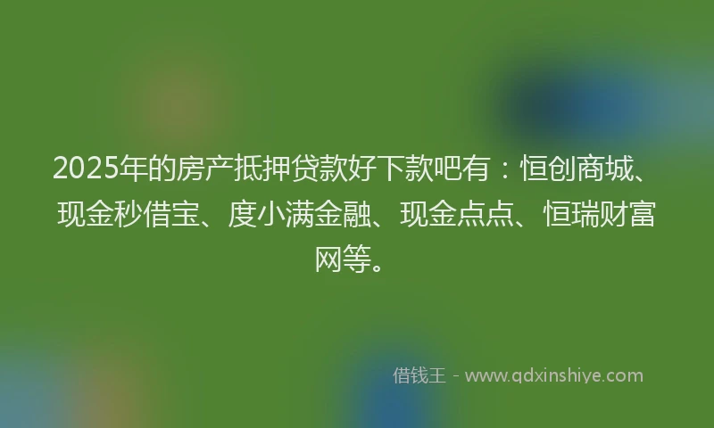 2025年的房产抵押贷款好下款吧有：恒创商城、现金秒借宝、度小满金融、现金点点、恒瑞财富网等。