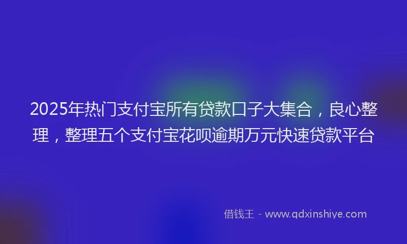 2025年热门支付宝所有贷款口子大集合，良心整理，整理五个支付宝花呗逾期万元快速贷款平台