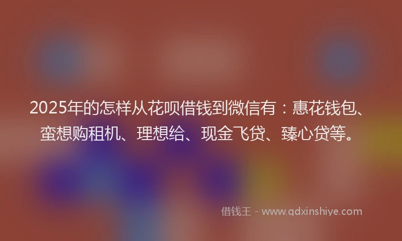 2025年的怎样从花呗借钱到微信有：惠花钱包、蛮想购租机、理想给、现金飞贷、臻心贷等。