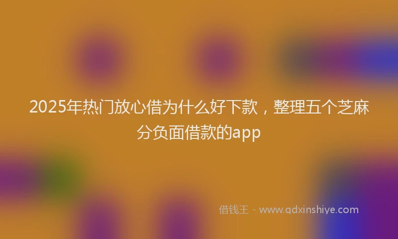 2025年热门放心借为什么好下款，整理五个芝麻分负面借款的app