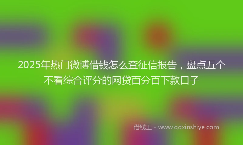 2025年热门微博借钱怎么查征信报告，盘点五个不看综合评分的网贷百分百下款口子
