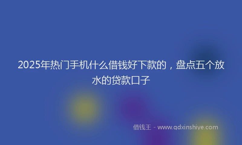 2025年热门手机什么借钱好下款的，盘点五个放水的贷款口子