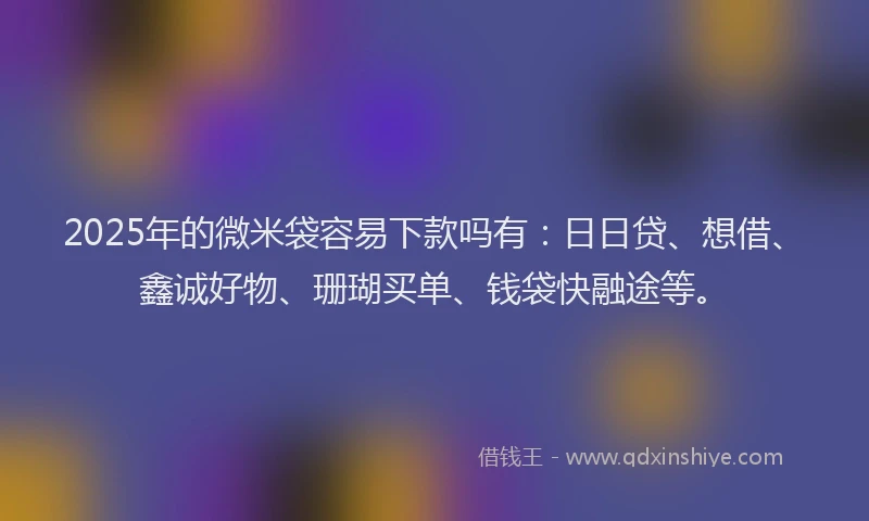 2025年的微米袋容易下款吗有：日日贷、想借、鑫诚好物、珊瑚买单、钱袋快融途等。