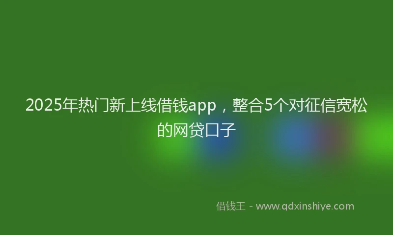 2025年热门新上线借钱app，整合5个对征信宽松的网贷口子