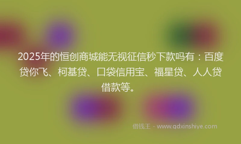 2025年的恒创商城能无视征信秒下款吗有：百度贷你飞、柯基贷、口袋信用宝、福星贷、人人贷借款等。